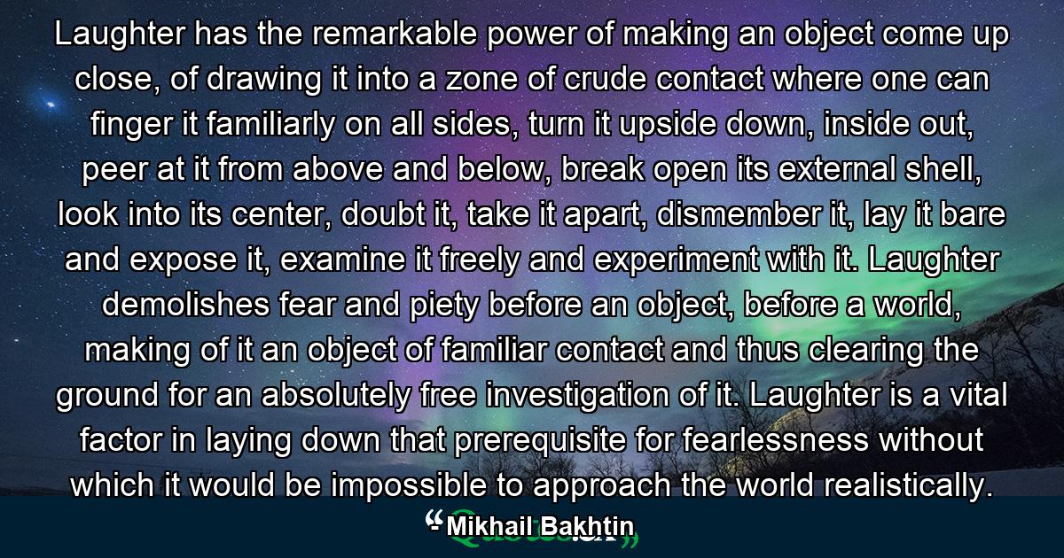 Laughter has the remarkable power of making an object come up close, of drawing it into a zone of crude contact where one can finger it familiarly on all sides, turn it upside down, inside out, peer at it from above and below, break open its external shell, look into its center, doubt it, take it apart, dismember it, lay it bare and expose it, examine it freely and experiment with it. Laughter demolishes fear and piety before an object, before a world, making of it an object of familiar contact and thus clearing the ground for an absolutely free investigation of it. Laughter is a vital factor in laying down that prerequisite for fearlessness without which it would be impossible to approach the world realistically. - Quote by Mikhail Bakhtin