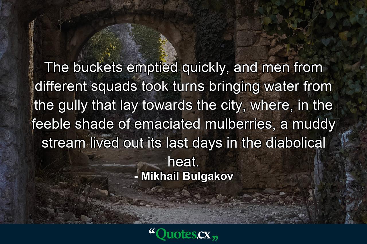 The buckets emptied quickly, and men from different squads took turns bringing water from the gully that lay towards the city, where, in the feeble shade of emaciated mulberries, a muddy stream lived out its last days in the diabolical heat. - Quote by Mikhail Bulgakov