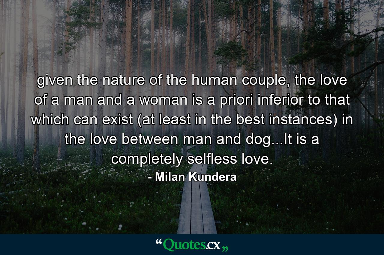 given the nature of the human couple, the love of a man and a woman is a priori inferior to that which can exist (at least in the best instances) in the love between man and dog...It is a completely selfless love. - Quote by Milan Kundera