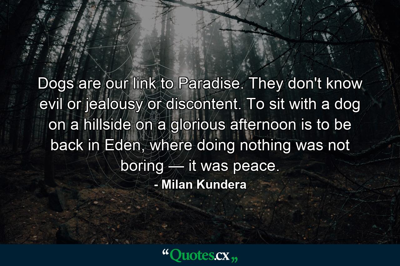 Dogs are our link to Paradise. They don't know evil or jealousy or discontent. To sit with a dog on a hillside on a glorious afternoon is to be back in Eden, where doing nothing was not boring — it was peace. - Quote by Milan Kundera