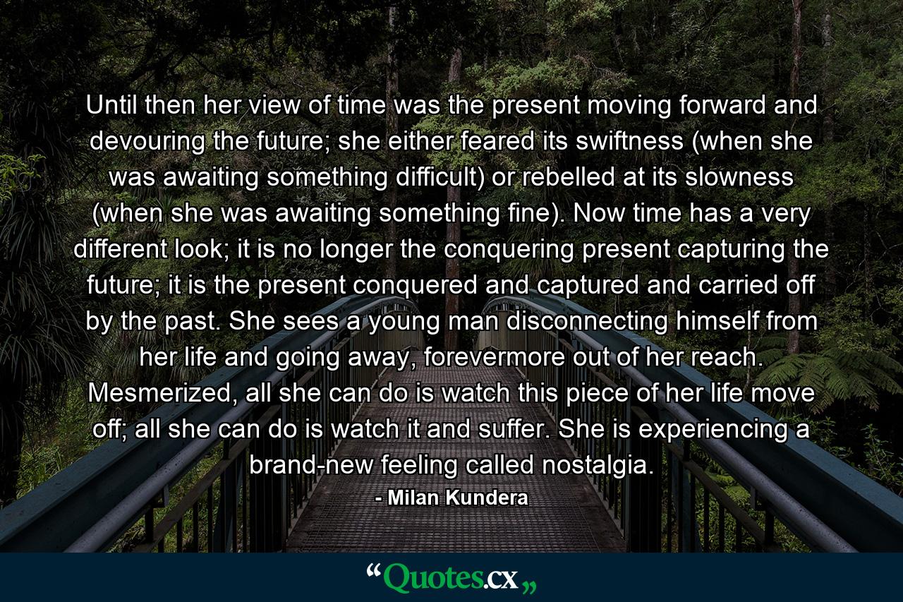 Until then her view of time was the present moving forward and devouring the future; she either feared its swiftness (when she was awaiting something difficult) or rebelled at its slowness (when she was awaiting something fine). Now time has a very different look; it is no longer the conquering present capturing the future; it is the present conquered and captured and carried off by the past. She sees a young man disconnecting himself from her life and going away, forevermore out of her reach. Mesmerized, all she can do is watch this piece of her life move off; all she can do is watch it and suffer. She is experiencing a brand-new feeling called nostalgia. - Quote by Milan Kundera