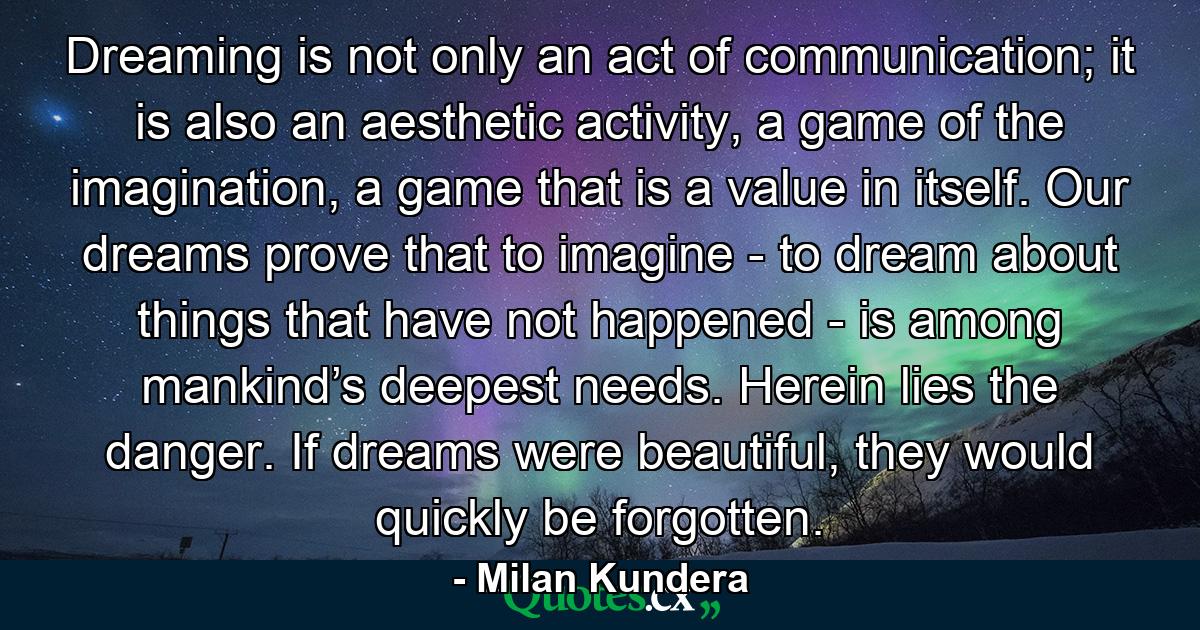 Dreaming is not only an act of communication; it is also an aesthetic activity, a game of the imagination, a game that is a value in itself. Our dreams prove that to imagine - to dream about things that have not happened - is among mankind’s deepest needs. Herein lies the danger. If dreams were beautiful, they would quickly be forgotten. - Quote by Milan Kundera