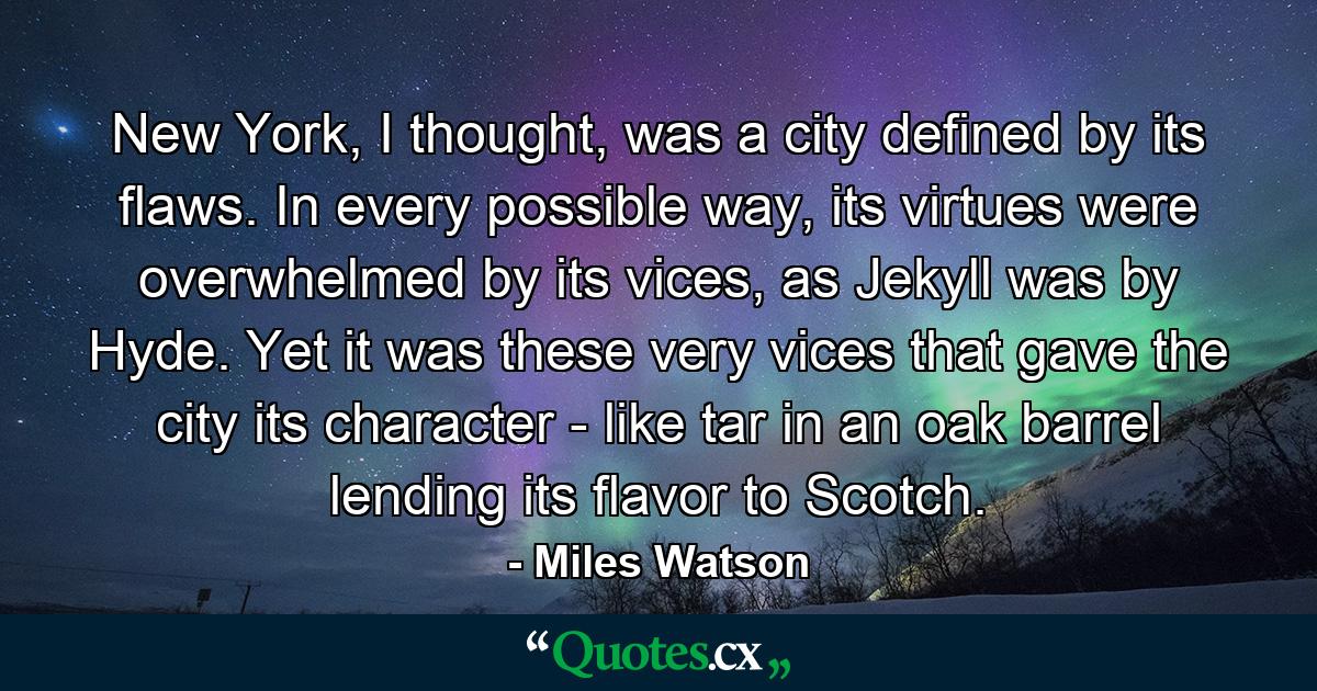 New York, I thought, was a city defined by its flaws. In every possible way, its virtues were overwhelmed by its vices, as Jekyll was by Hyde. Yet it was these very vices that gave the city its character - like tar in an oak barrel lending its flavor to Scotch. - Quote by Miles Watson