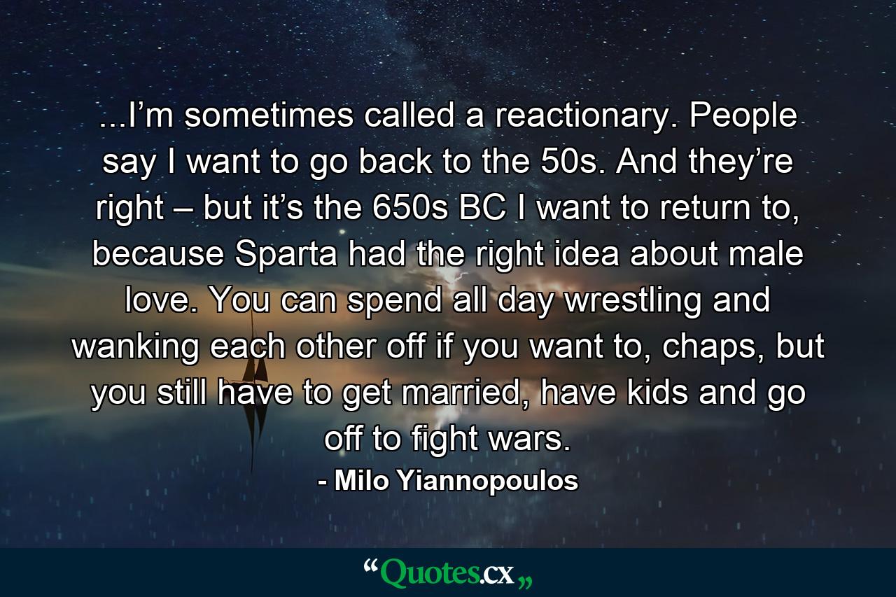 ...I’m sometimes called a reactionary. People say I want to go back to the 50s. And they’re right – but it’s the 650s BC I want to return to, because Sparta had the right idea about male love. You can spend all day wrestling and wanking each other off if you want to, chaps, but you still have to get married, have kids and go off to fight wars. - Quote by Milo Yiannopoulos