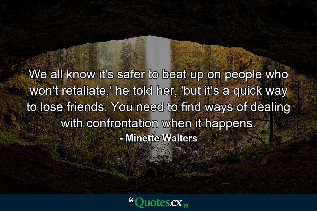 We all know it's safer to beat up on people who won't retaliate,' he told her, 'but it's a quick way to lose friends. You need to find ways of dealing with confrontation when it happens. - Quote by Minette Walters