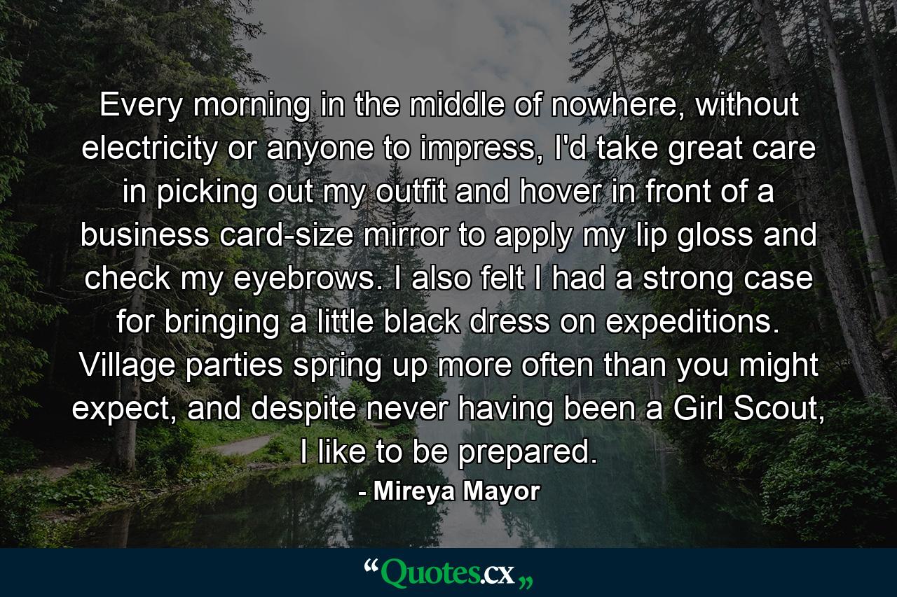 Every morning in the middle of nowhere, without electricity or anyone to impress, I'd take great care in picking out my outfit and hover in front of a business card-size mirror to apply my lip gloss and check my eyebrows. I also felt I had a strong case for bringing a little black dress on expeditions. Village parties spring up more often than you might expect, and despite never having been a Girl Scout, I like to be prepared. - Quote by Mireya Mayor