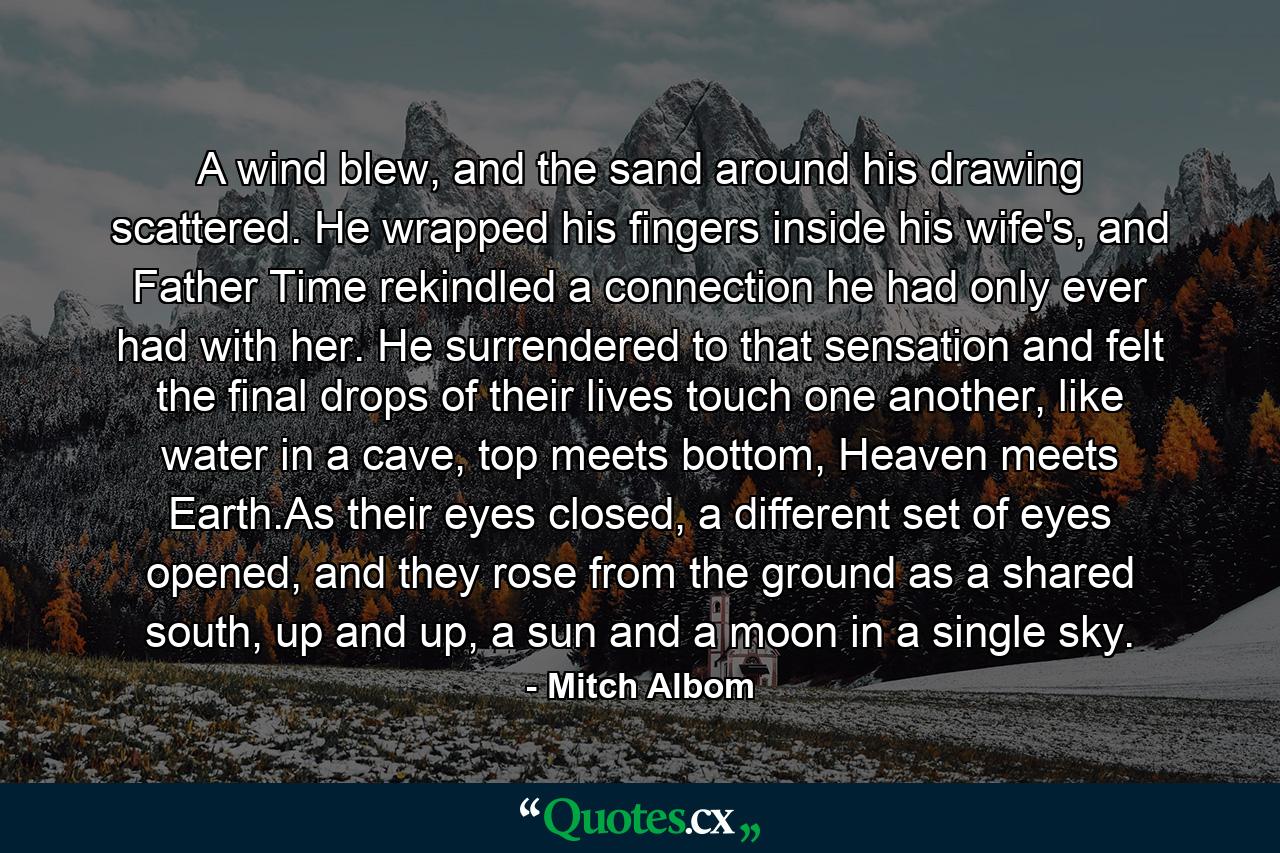 A wind blew, and the sand around his drawing scattered. He wrapped his fingers inside his wife's, and Father Time rekindled a connection he had only ever had with her. He surrendered to that sensation and felt the final drops of their lives touch one another, like water in a cave, top meets bottom, Heaven meets Earth.As their eyes closed, a different set of eyes opened, and they rose from the ground as a shared south, up and up, a sun and a moon in a single sky. - Quote by Mitch Albom