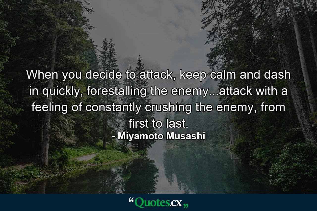 When you decide to attack, keep calm and dash in quickly, forestalling the enemy...attack with a feeling of constantly crushing the enemy, from first to last. - Quote by Miyamoto Musashi