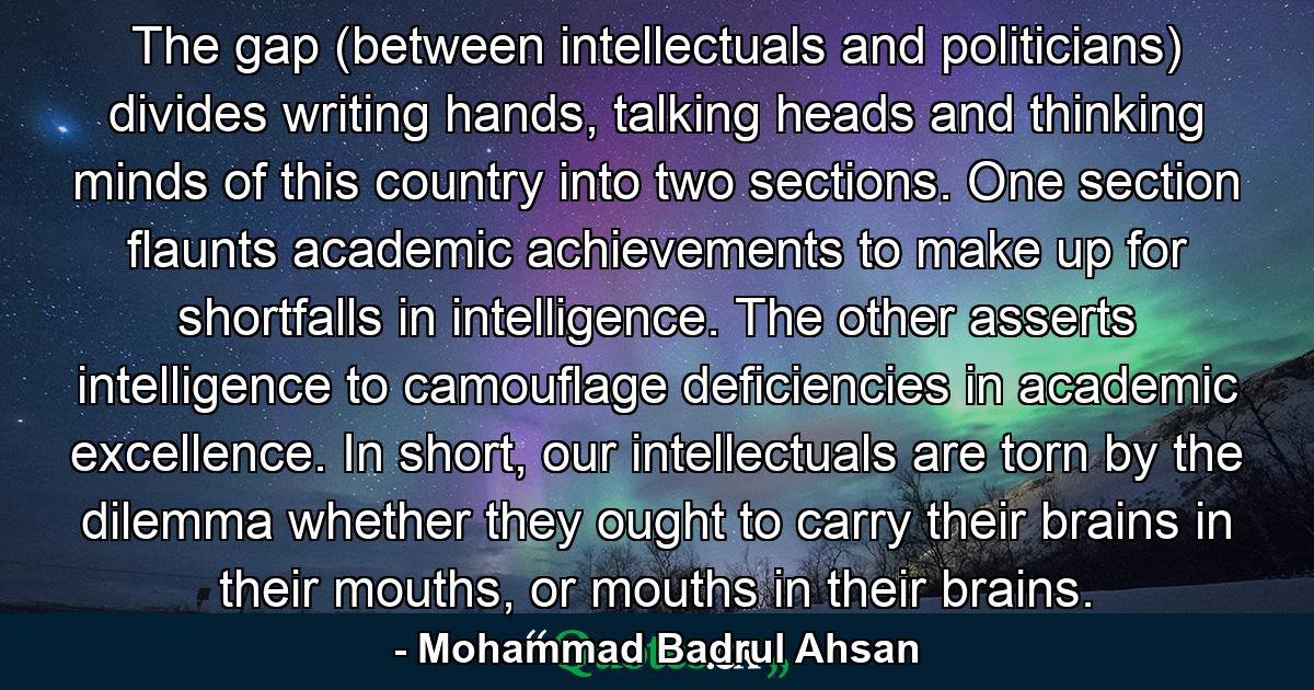 The gap (between intellectuals and politicians) divides writing hands, talking heads and thinking minds of this country into two sections. One section flaunts academic achievements to make up for shortfalls in intelligence. The other asserts intelligence to camouflage deficiencies in academic excellence. In short, our intellectuals are torn by the dilemma whether they ought to carry their brains in their mouths, or mouths in their brains. - Quote by Mohammad Badrul Ahsan