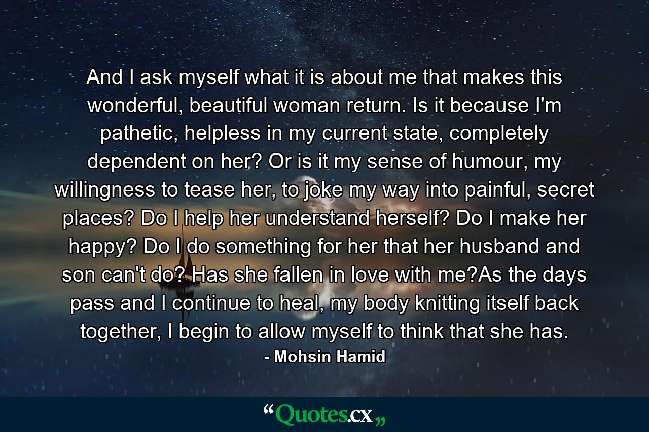 And I ask myself what it is about me that makes this wonderful, beautiful woman return. Is it because I'm pathetic, helpless in my current state, completely dependent on her? Or is it my sense of humour, my willingness to tease her, to joke my way into painful, secret places? Do I help her understand herself? Do I make her happy? Do I do something for her that her husband and son can't do? Has she fallen in love with me?As the days pass and I continue to heal, my body knitting itself back together, I begin to allow myself to think that she has. - Quote by Mohsin Hamid