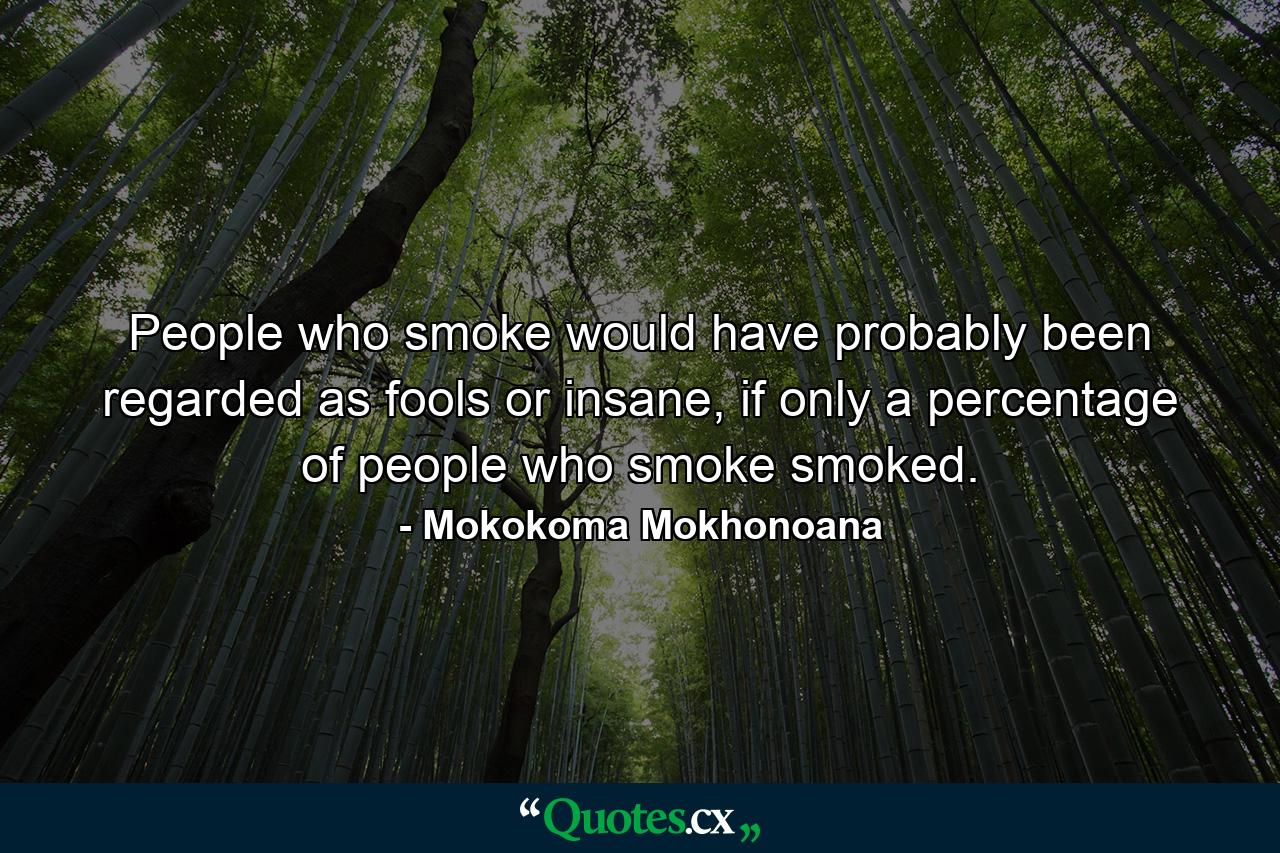 People who smoke would have probably been regarded as fools or insane, if only a percentage of people who smoke smoked. - Quote by Mokokoma Mokhonoana