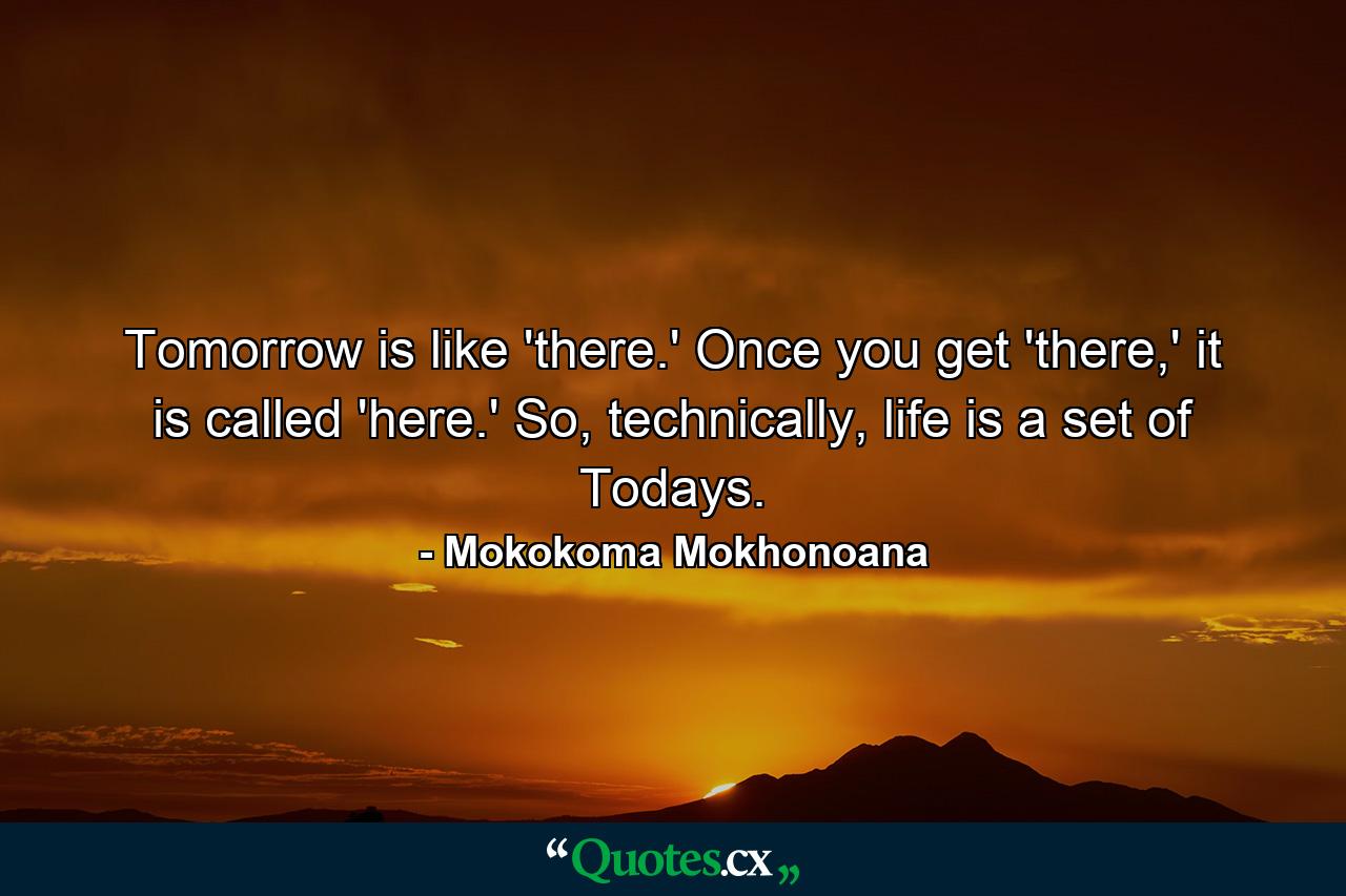 Tomorrow is like 'there.' Once you get 'there,' it is called 'here.' So, technically, life is a set of Todays. - Quote by Mokokoma Mokhonoana