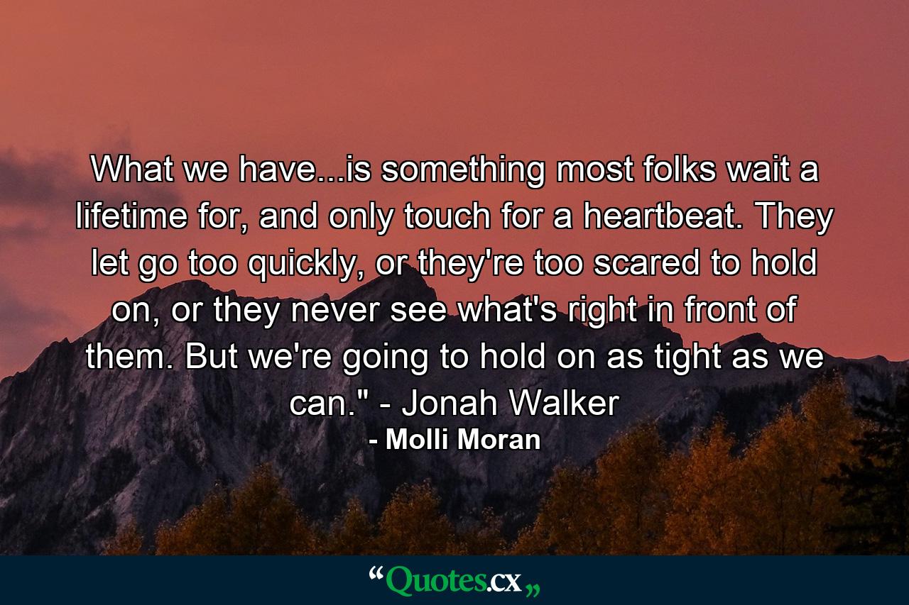 What we have...is something most folks wait a lifetime for, and only touch for a heartbeat. They let go too quickly, or they're too scared to hold on, or they never see what's right in front of them. But we're going to hold on as tight as we can.