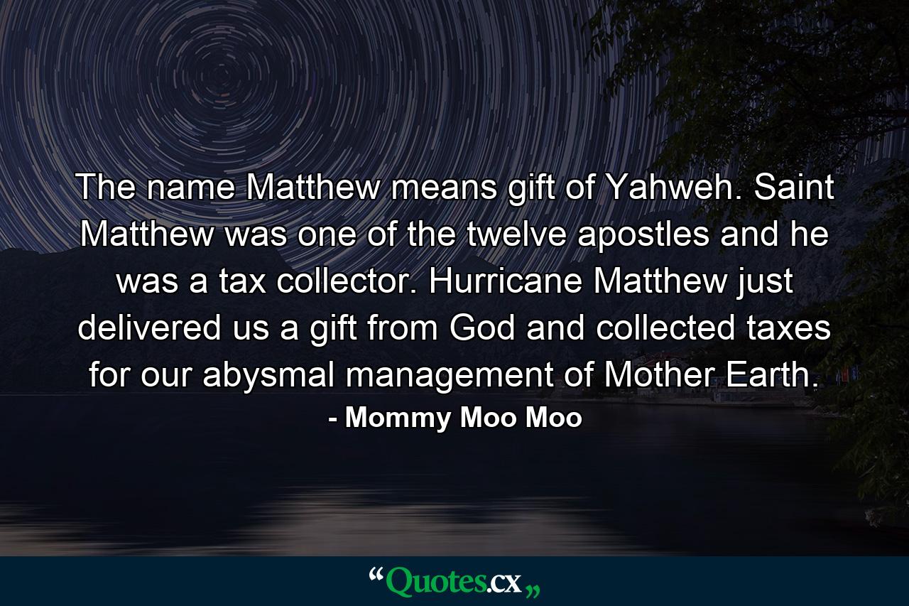 The name Matthew means gift of Yahweh. Saint Matthew was one of the twelve apostles and he was a tax collector. Hurricane Matthew just delivered us a gift from God and collected taxes for our abysmal management of Mother Earth. - Quote by Mommy Moo Moo