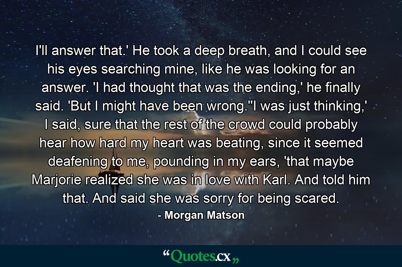 I'll answer that.' He took a deep breath, and I could see his eyes searching mine, like he was looking for an answer. 'I had thought that was the ending,' he finally said. 'But I might have been wrong.''I was just thinking,' I said, sure that the rest of the crowd could probably hear how hard my heart was beating, since it seemed deafening to me, pounding in my ears, 'that maybe Marjorie realized she was in love with Karl. And told him that. And said she was sorry for being scared. - Quote by Morgan Matson