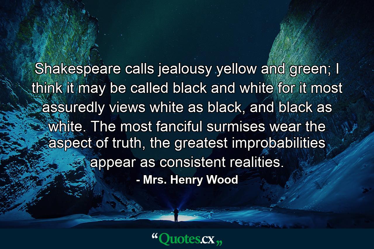 Shakespeare calls jealousy yellow and green; I think it may be called black and white for it most assuredly views white as black, and black as white. The most fanciful surmises wear the aspect of truth, the greatest improbabilities appear as consistent realities. - Quote by Mrs. Henry Wood