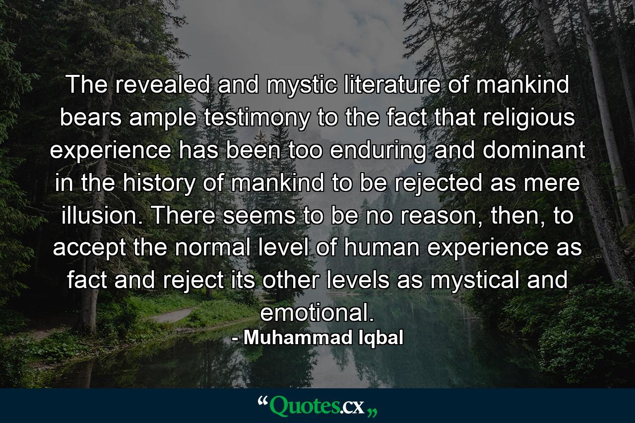 The revealed and mystic literature of mankind bears ample testimony to the fact that religious experience has been too enduring and dominant in the history of mankind to be rejected as mere illusion. There seems to be no reason, then, to accept the normal level of human experience as fact and reject its other levels as mystical and emotional. - Quote by Muhammad Iqbal