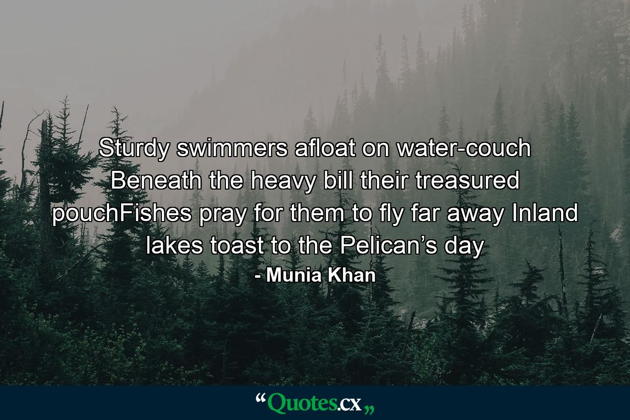 Sturdy swimmers afloat on water-couch Beneath the heavy bill their treasured pouchFishes pray for them to fly far away Inland lakes toast to the Pelican’s day - Quote by Munia Khan