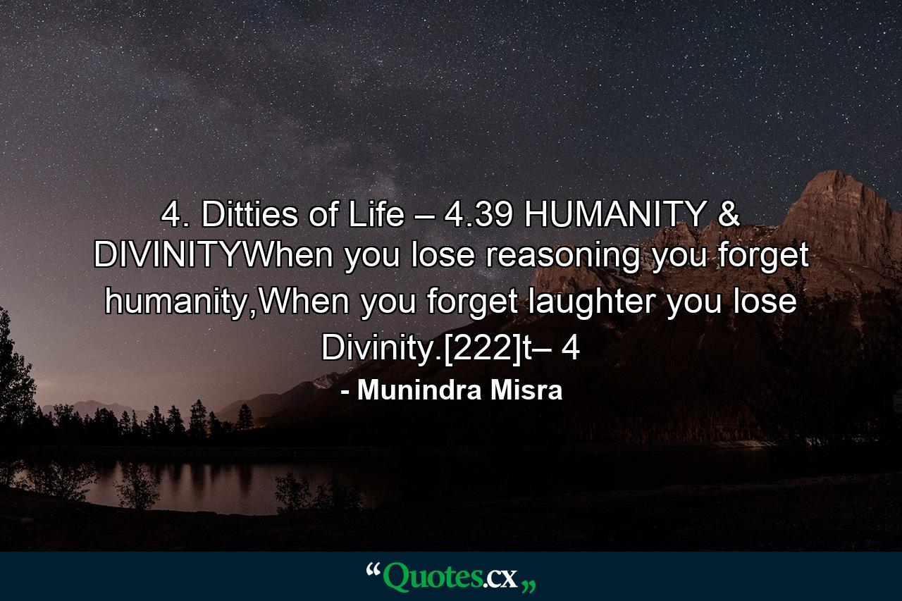 4. Ditties of Life – 4.39 HUMANITY & DIVINITYWhen you lose reasoning you forget humanity,When you forget laughter you lose Divinity.[222]t– 4 - Quote by Munindra Misra