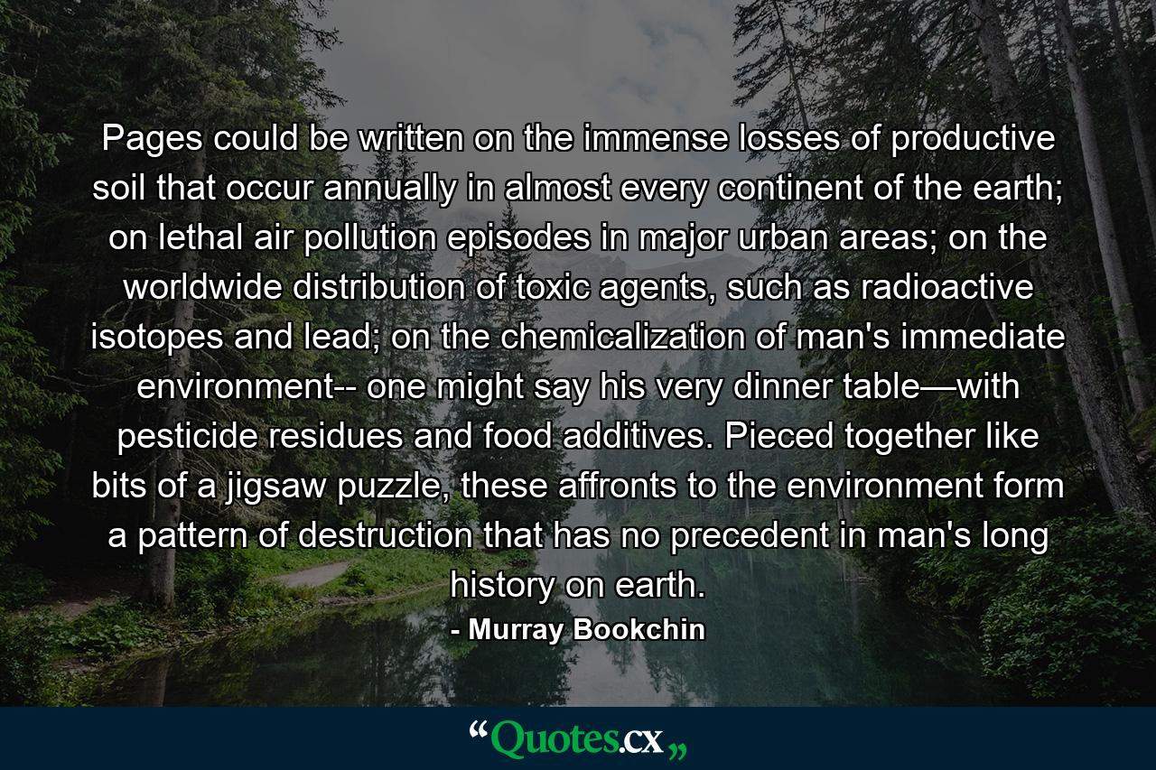 Pages could be written on the immense losses of productive soil that occur annually in almost every continent of the earth; on lethal air pollution episodes in major urban areas; on the worldwide distribution of toxic agents, such as radioactive isotopes and lead; on the chemicalization of man's immediate environment-- one might say his very dinner table—with pesticide residues and food additives. Pieced together like bits of a jigsaw puzzle, these affronts to the environment form a pattern of destruction that has no precedent in man's long history on earth. - Quote by Murray Bookchin