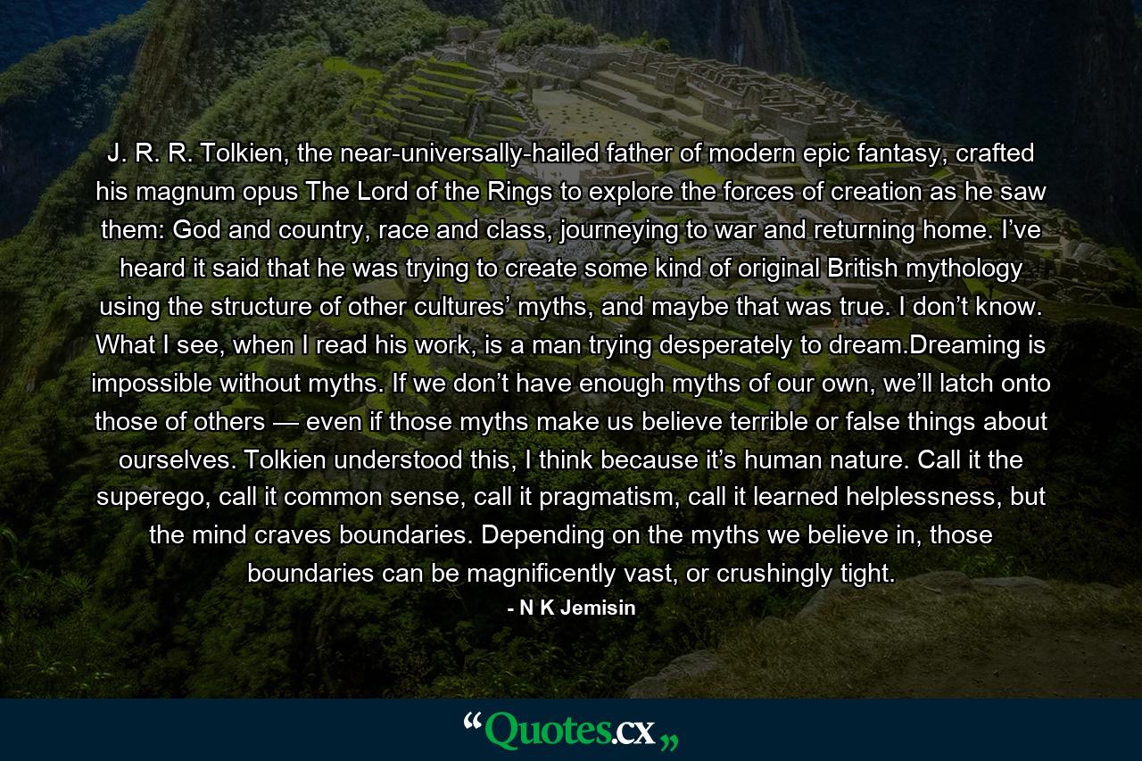 J. R. R. Tolkien, the near-universally-hailed father of modern epic fantasy, crafted his magnum opus The Lord of the Rings to explore the forces of creation as he saw them: God and country, race and class, journeying to war and returning home. I’ve heard it said that he was trying to create some kind of original British mythology using the structure of other cultures’ myths, and maybe that was true. I don’t know. What I see, when I read his work, is a man trying desperately to dream.Dreaming is impossible without myths. If we don’t have enough myths of our own, we’ll latch onto those of others — even if those myths make us believe terrible or false things about ourselves. Tolkien understood this, I think because it’s human nature. Call it the superego, call it common sense, call it pragmatism, call it learned helplessness, but the mind craves boundaries. Depending on the myths we believe in, those boundaries can be magnificently vast, or crushingly tight. - Quote by N K Jemisin