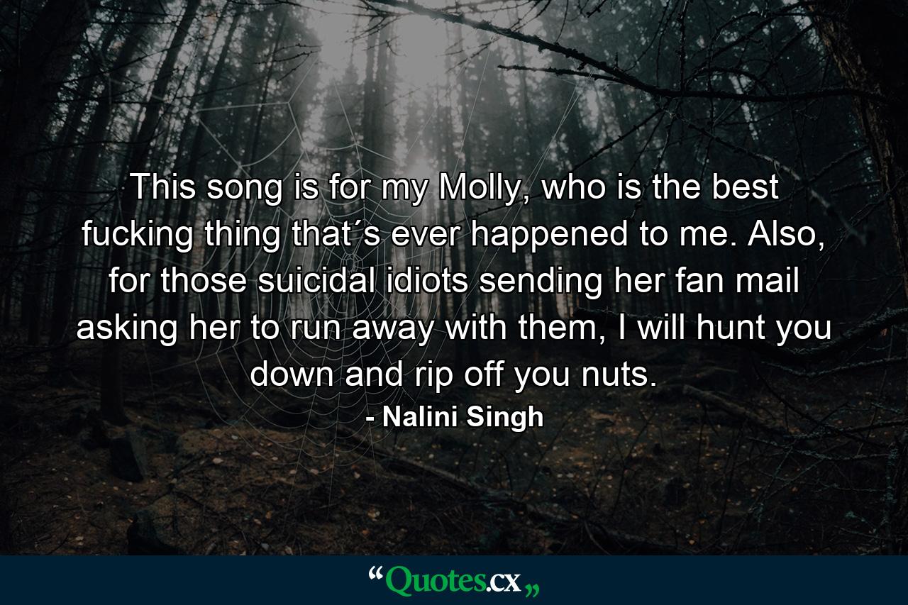 This song is for my Molly, who is the best fucking thing that´s ever happened to me. Also, for those suicidal idiots sending her fan mail asking her to run away with them, I will hunt you down and rip off you nuts. - Quote by Nalini Singh