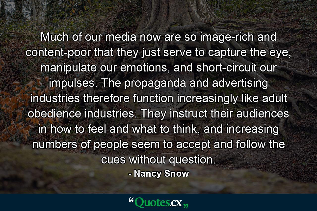 Much of our media now are so image-rich and content-poor that they just serve to capture the eye, manipulate our emotions, and short-circuit our impulses. The propaganda and advertising industries therefore function increasingly like adult obedience industries. They instruct their audiences in how to feel and what to think, and increasing numbers of people seem to accept and follow the cues without question. - Quote by Nancy Snow