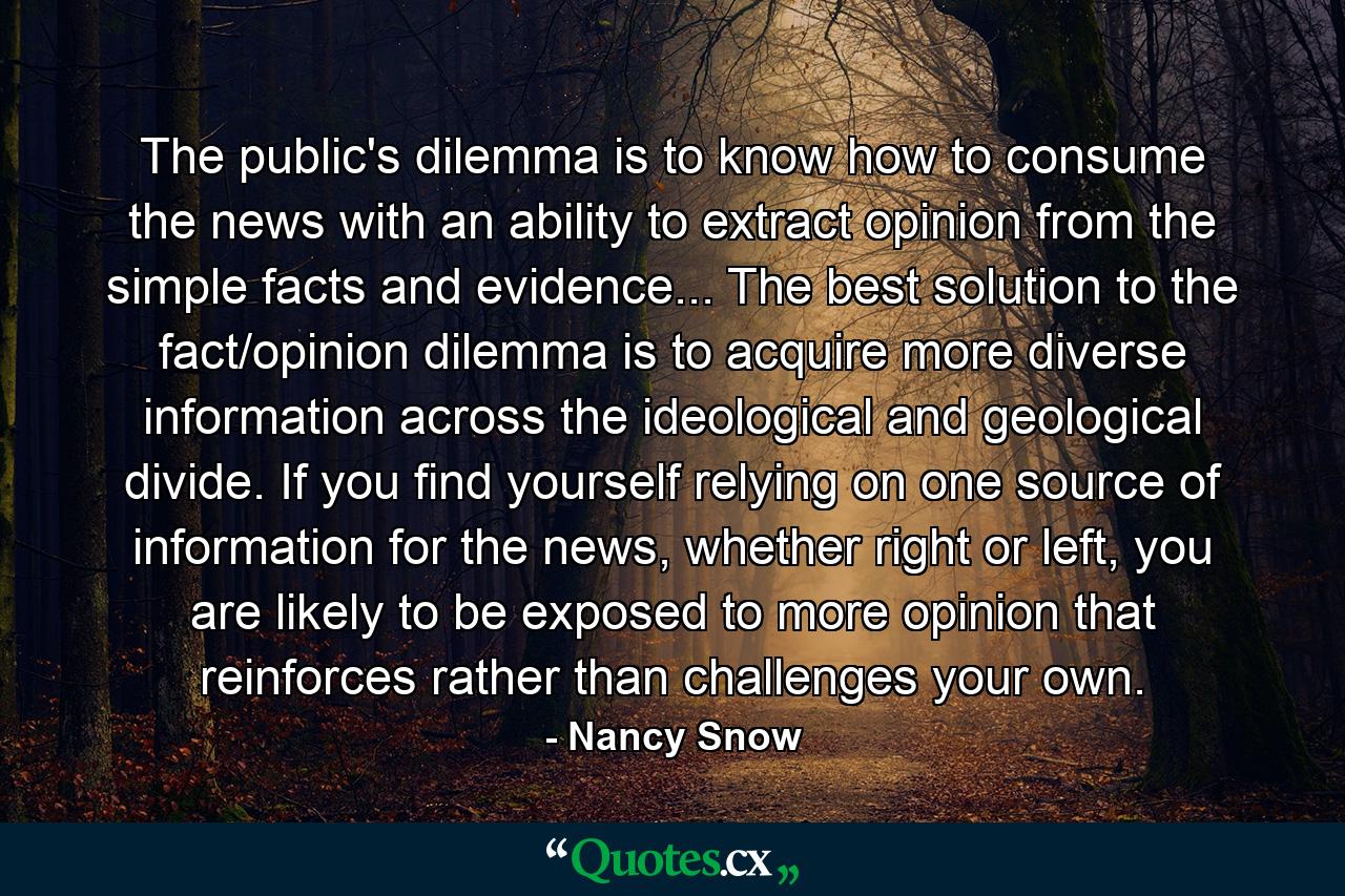 The public's dilemma is to know how to consume the news with an ability to extract opinion from the simple facts and evidence... The best solution to the fact/opinion dilemma is to acquire more diverse information across the ideological and geological divide. If you find yourself relying on one source of information for the news, whether right or left, you are likely to be exposed to more opinion that reinforces rather than challenges your own. - Quote by Nancy Snow