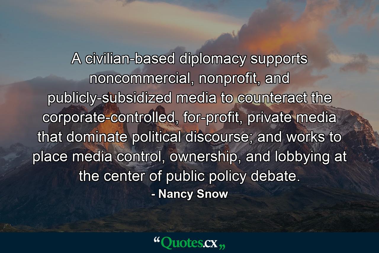 A civilian-based diplomacy supports noncommercial, nonprofit, and publicly-subsidized media to counteract the corporate-controlled, for-profit, private media that dominate political discourse; and works to place media control, ownership, and lobbying at the center of public policy debate. - Quote by Nancy Snow