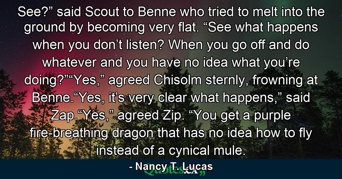 See?” said Scout to Benne who tried to melt into the ground by becoming very flat. “See what happens when you don’t listen? When you go off and do whatever and you have no idea what you’re doing?”“Yes,” agreed Chisolm sternly, frowning at Benne.“Yes, it’s very clear what happens,” said Zap.“Yes,” agreed Zip. “You get a purple fire-breathing dragon that has no idea how to fly instead of a cynical mule. - Quote by Nancy T. Lucas