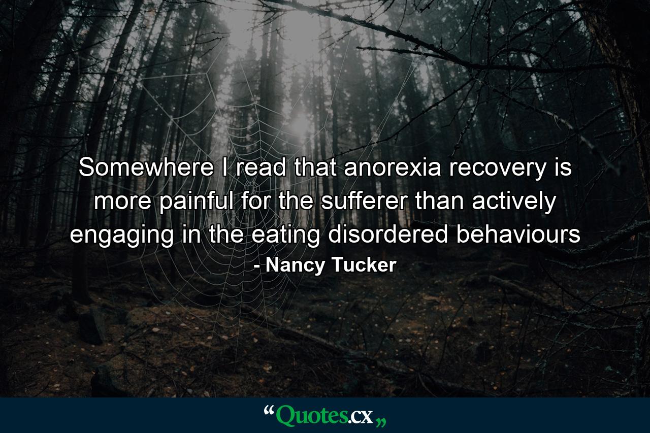 Somewhere I read that anorexia recovery is more painful for the sufferer than actively engaging in the eating disordered behaviours - Quote by Nancy Tucker