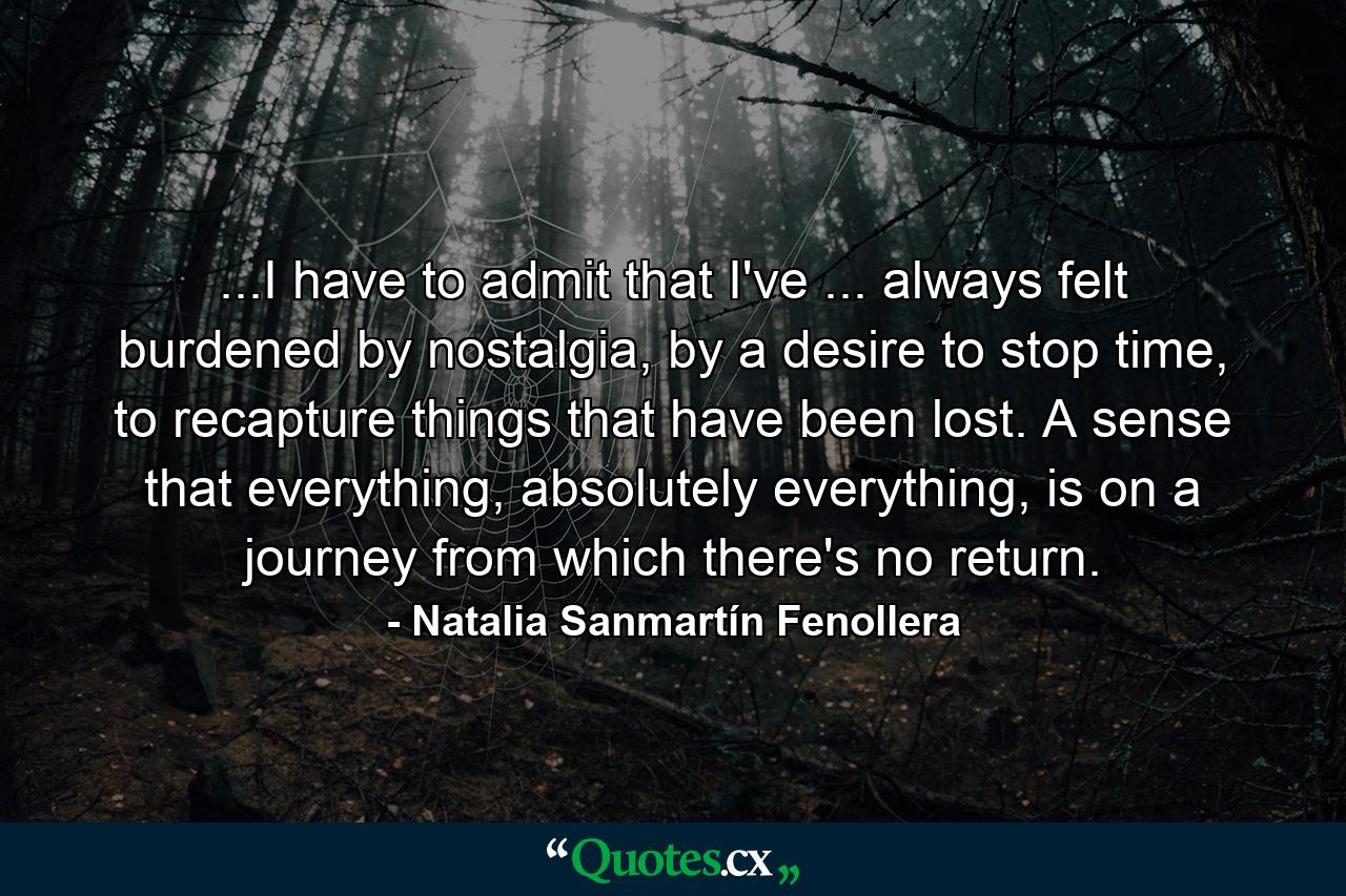 ...I have to admit that I've ... always felt burdened by nostalgia, by a desire to stop time, to recapture things that have been lost. A sense that everything, absolutely everything, is on a journey from which there's no return. - Quote by Natalia Sanmartín Fenollera