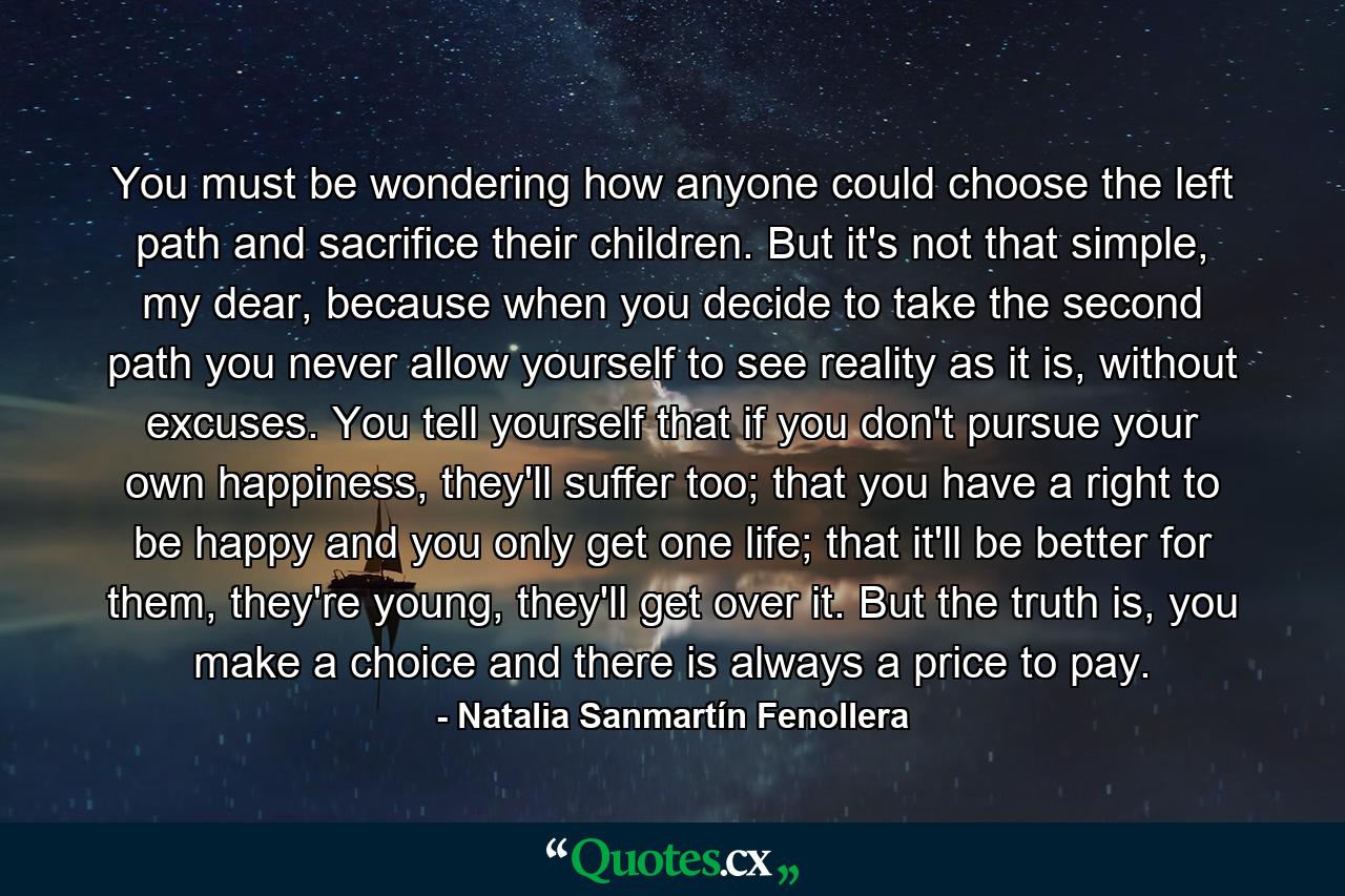 You must be wondering how anyone could choose the left path and sacrifice their children. But it's not that simple, my dear, because when you decide to take the second path you never allow yourself to see reality as it is, without excuses. You tell yourself that if you don't pursue your own happiness, they'll suffer too; that you have a right to be happy and you only get one life; that it'll be better for them, they're young, they'll get over it. But the truth is, you make a choice and there is always a price to pay. - Quote by Natalia Sanmartín Fenollera