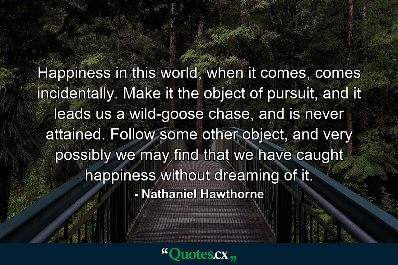 Happiness in this world, when it comes, comes incidentally. Make it the object of pursuit, and it leads us a wild-goose chase, and is never attained. Follow some other object, and very possibly we may find that we have caught happiness without dreaming of it. - Quote by Nathaniel Hawthorne