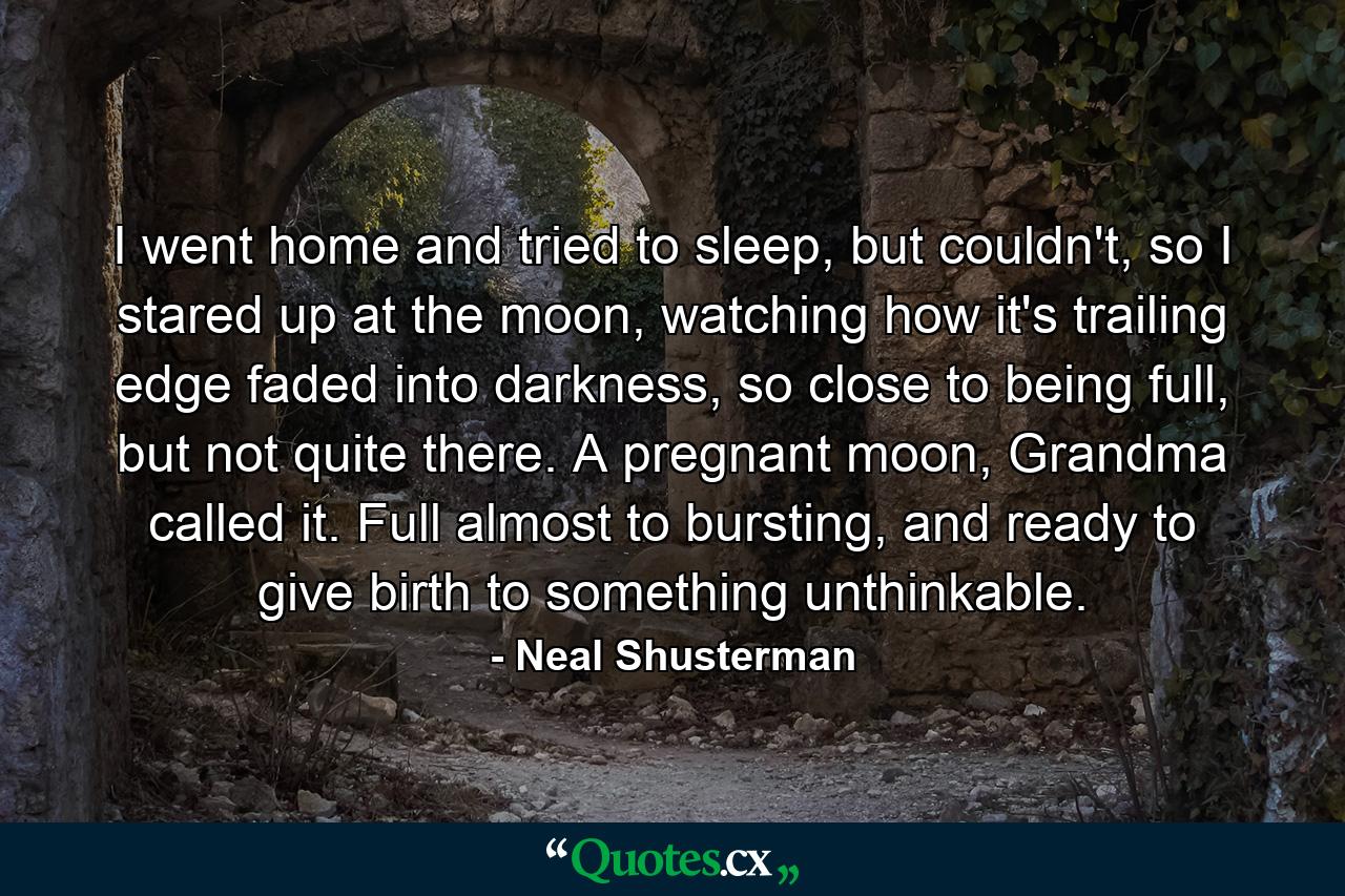 I went home and tried to sleep, but couldn't, so I stared up at the moon, watching how it's trailing edge faded into darkness, so close to being full, but not quite there. A pregnant moon, Grandma called it. Full almost to bursting, and ready to give birth to something unthinkable. - Quote by Neal Shusterman