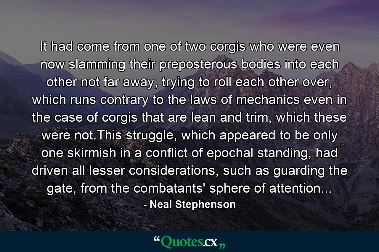 It had come from one of two corgis who were even now slamming their preposterous bodies into each other not far away, trying to roll each other over, which runs contrary to the laws of mechanics even in the case of corgis that are lean and trim, which these were not.This struggle, which appeared to be only one skirmish in a conflict of epochal standing, had driven all lesser considerations, such as guarding the gate, from the combatants' sphere of attention... - Quote by Neal Stephenson