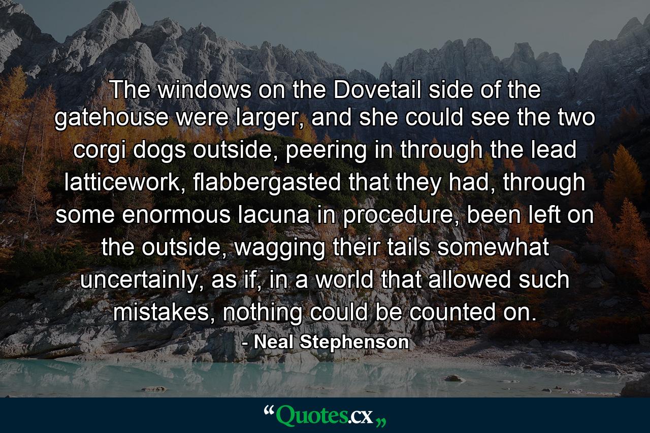 The windows on the Dovetail side of the gatehouse were larger, and she could see the two corgi dogs outside, peering in through the lead latticework, flabbergasted that they had, through some enormous lacuna in procedure, been left on the outside, wagging their tails somewhat uncertainly, as if, in a world that allowed such mistakes, nothing could be counted on. - Quote by Neal Stephenson