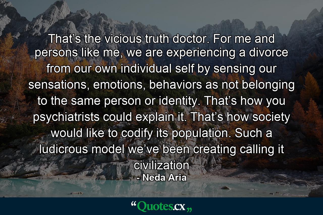 That’s the vicious truth doctor. For me and persons like me, we are experiencing a divorce from our own individual self by sensing our sensations, emotions, behaviors as not belonging to the same person or identity. That’s how you psychiatrists could explain it. That’s how society would like to codify its population. Such a ludicrous model we’ve been creating calling it civilization - Quote by Neda Aria