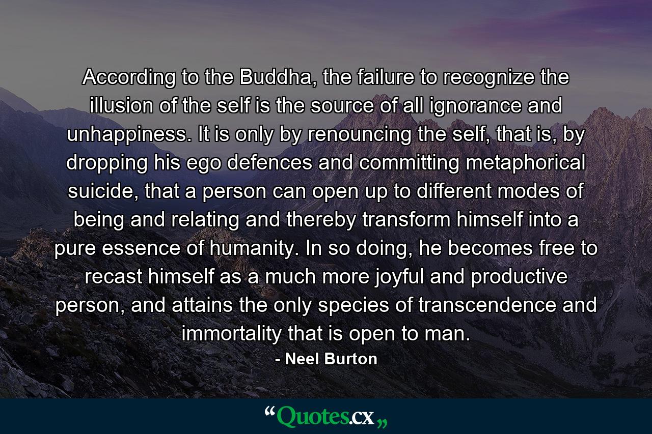 According to the Buddha, the failure to recognize the illusion of the self is the source of all ignorance and unhappiness. It is only by renouncing the self, that is, by dropping his ego defences and committing metaphorical suicide, that a person can open up to different modes of being and relating and thereby transform himself into a pure essence of humanity. In so doing, he becomes free to recast himself as a much more joyful and productive person, and attains the only species of transcendence and immortality that is open to man. - Quote by Neel Burton