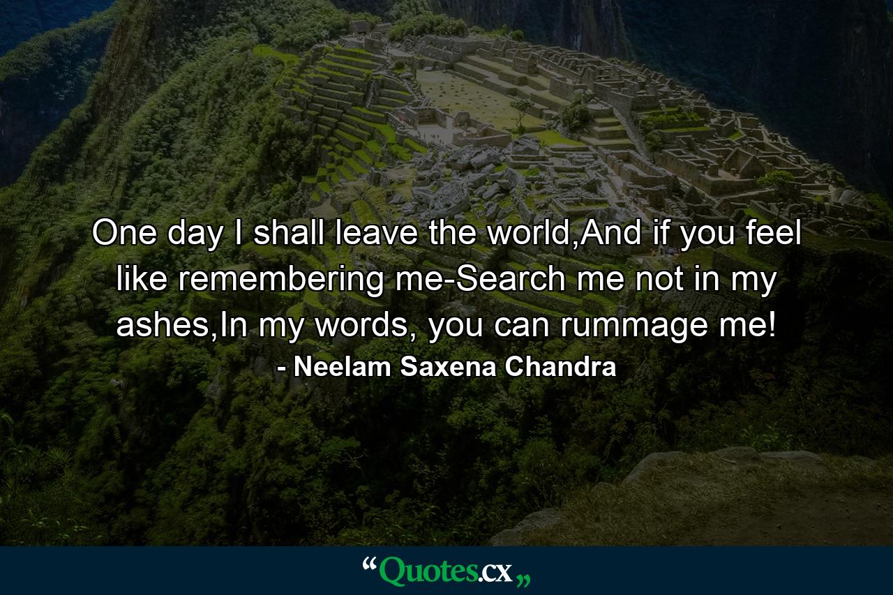 One day I shall leave the world,And if you feel like remembering me-Search me not in my ashes,In my words, you can rummage me! - Quote by Neelam Saxena Chandra