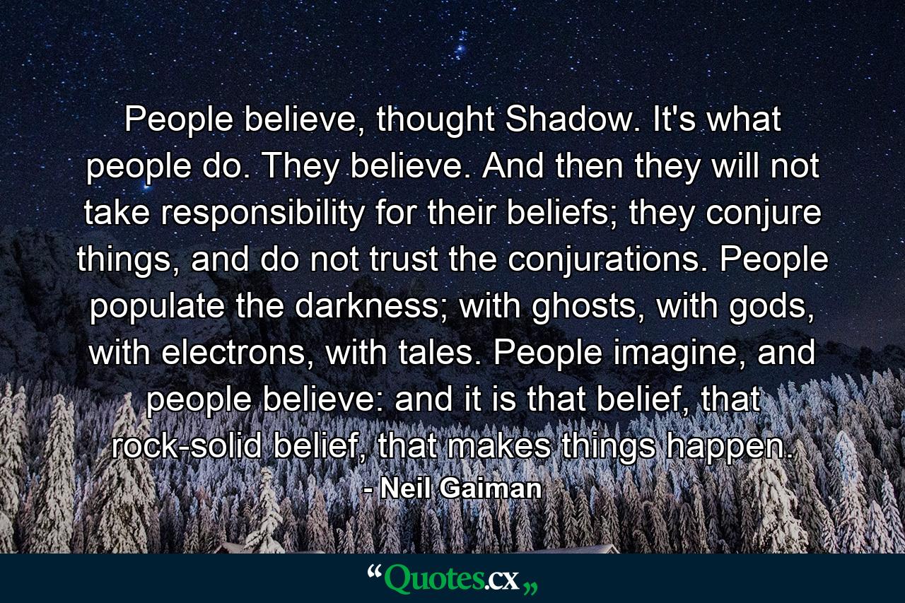 People believe, thought Shadow. It's what people do. They believe. And then they will not take responsibility for their beliefs; they conjure things, and do not trust the conjurations. People populate the darkness; with ghosts, with gods, with electrons, with tales. People imagine, and people believe: and it is that belief, that rock-solid belief, that makes things happen. - Quote by Neil Gaiman