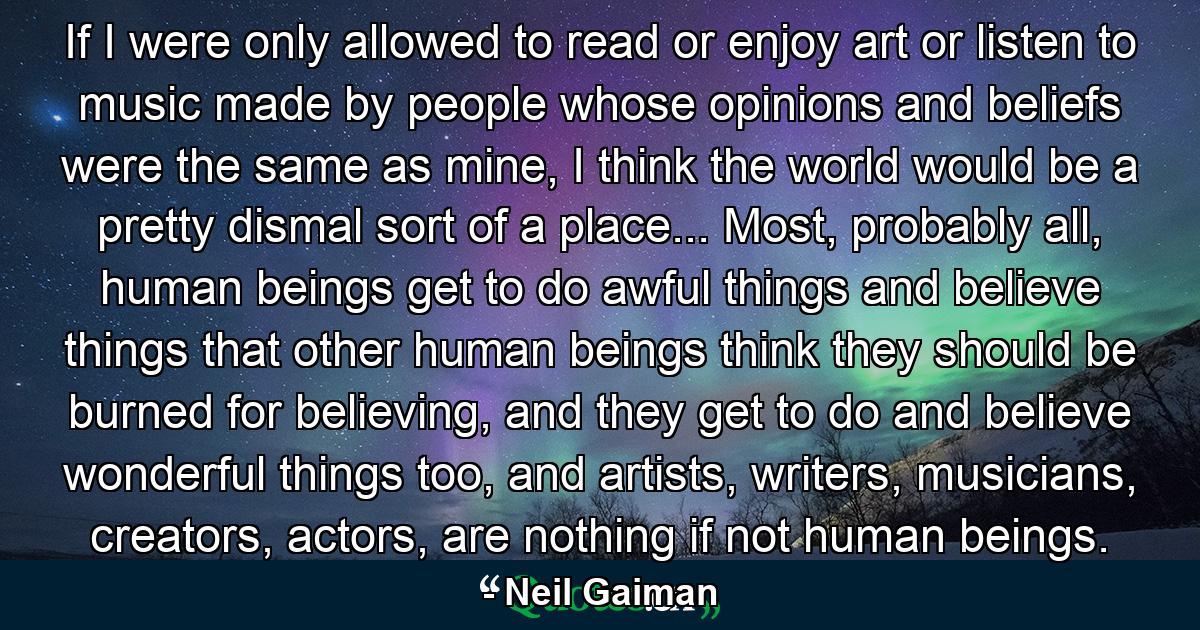 If I were only allowed to read or enjoy art or listen to music made by people whose opinions and beliefs were the same as mine, I think the world would be a pretty dismal sort of a place... Most, probably all, human beings get to do awful things and believe things that other human beings think they should be burned for believing, and they get to do and believe wonderful things too, and artists, writers, musicians, creators, actors, are nothing if not human beings. - Quote by Neil Gaiman