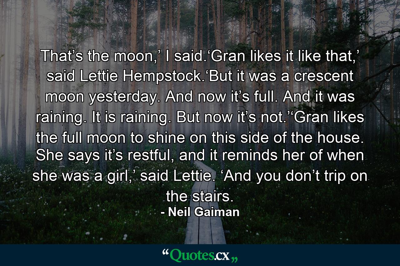 That’s the moon,’ I said.‘Gran likes it like that,’ said Lettie Hempstock.‘But it was a crescent moon yesterday. And now it’s full. And it was raining. It is raining. But now it’s not.’‘Gran likes the full moon to shine on this side of the house. She says it’s restful, and it reminds her of when she was a girl,’ said Lettie. ‘And you don’t trip on the stairs. - Quote by Neil Gaiman