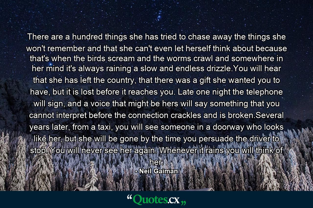 There are a hundred things she has tried to chase away the things she won't remember and that she can't even let herself think about because that's when the birds scream and the worms crawl and somewhere in her mind it's always raining a slow and endless drizzle.You will hear that she has left the country, that there was a gift she wanted you to have, but it is lost before it reaches you. Late one night the telephone will sign, and a voice that might be hers will say something that you cannot interpret before the connection crackles and is broken.Several years later, from a taxi, you will see someone in a doorway who looks like her, but she will be gone by the time you persuade the driver to stop. You will never see her again. Whenever it rains you will think of her. - Quote by Neil Gaiman