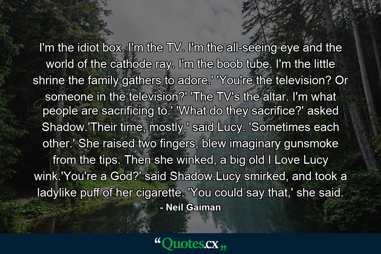 I'm the idiot box. I'm the TV. I'm the all-seeing eye and the world of the cathode ray. I'm the boob tube. I'm the little shrine the family gathers to adore.' 'You're the television? Or someone in the television?' 'The TV's the altar. I'm what people are sacrificing to.' 'What do they sacrifice?' asked Shadow.'Their time, mostly,' said Lucy. 'Sometimes each other.' She raised two fingers, blew imaginary gunsmoke from the tips. Then she winked, a big old I Love Lucy wink.'You're a God?' said Shadow.Lucy smirked, and took a ladylike puff of her cigarette. 'You could say that,' she said. - Quote by Neil Gaiman