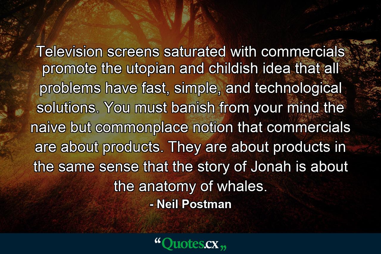 Television screens saturated with commercials promote the utopian and childish idea that all problems have fast, simple, and technological solutions. You must banish from your mind the naive but commonplace notion that commercials are about products. They are about products in the same sense that the story of Jonah is about the anatomy of whales. - Quote by Neil Postman