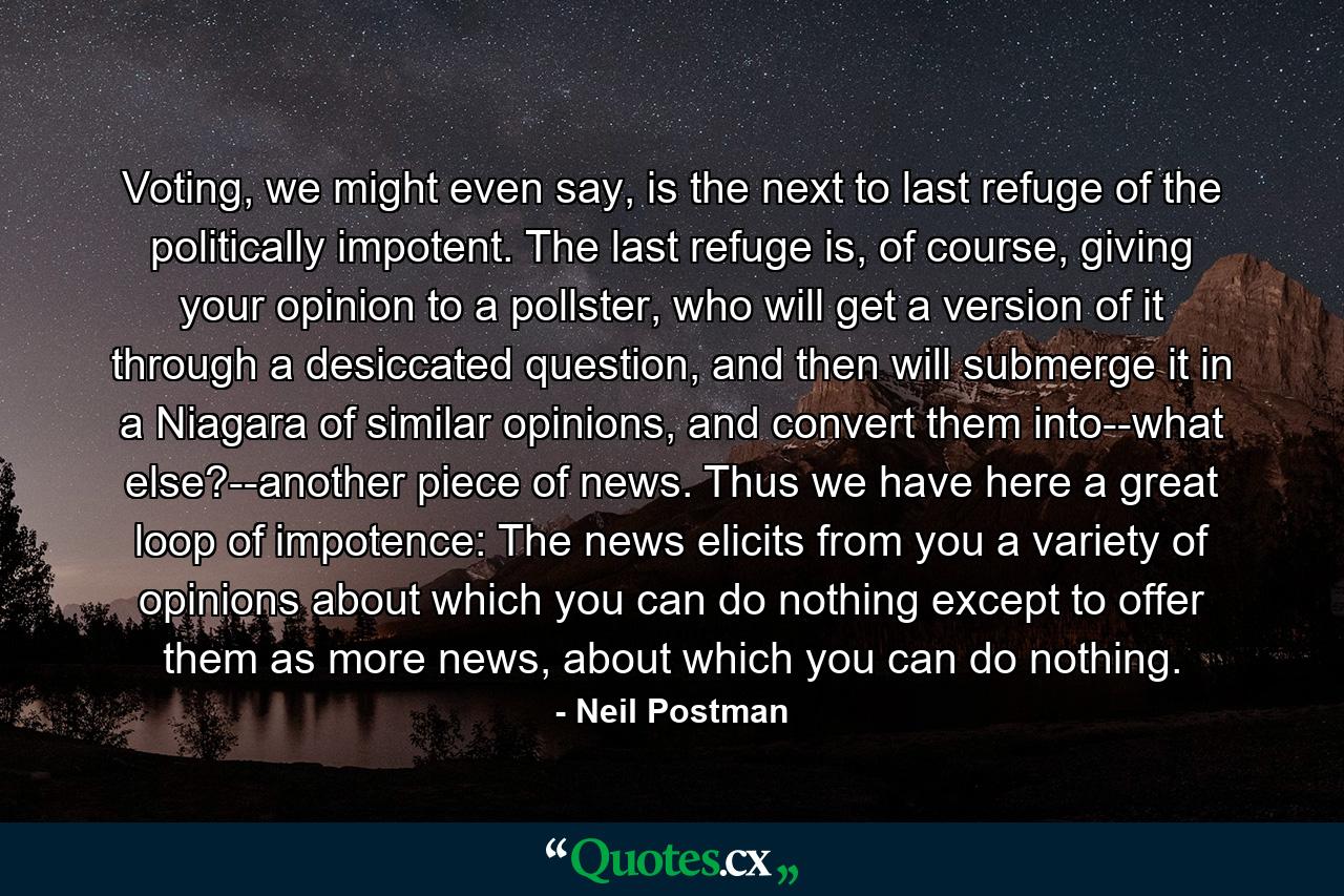 Voting, we might even say, is the next to last refuge of the politically impotent. The last refuge is, of course, giving your opinion to a pollster, who will get a version of it through a desiccated question, and then will submerge it in a Niagara of similar opinions, and convert them into--what else?--another piece of news. Thus we have here a great loop of impotence: The news elicits from you a variety of opinions about which you can do nothing except to offer them as more news, about which you can do nothing. - Quote by Neil Postman