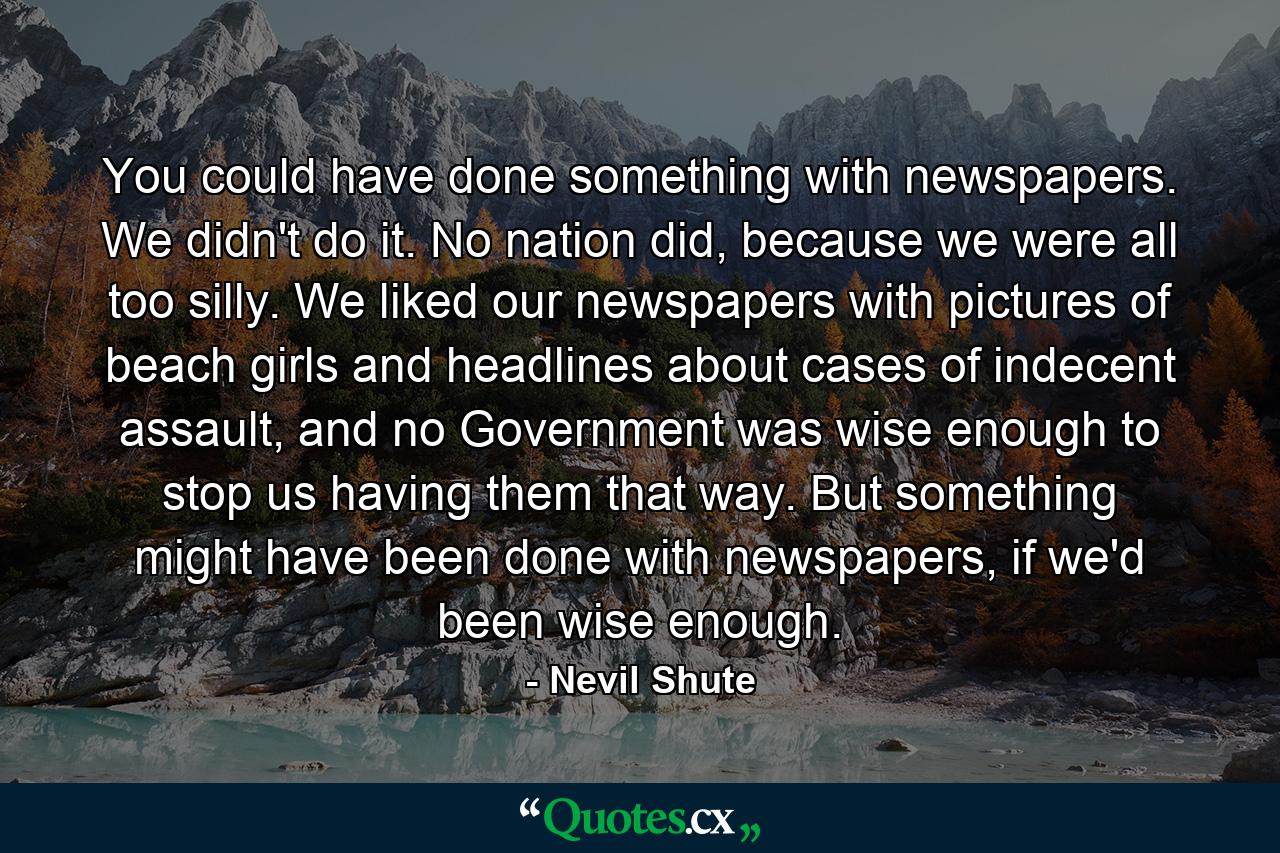 You could have done something with newspapers. We didn't do it. No nation did, because we were all too silly. We liked our newspapers with pictures of beach girls and headlines about cases of indecent assault, and no Government was wise enough to stop us having them that way. But something might have been done with newspapers, if we'd been wise enough. - Quote by Nevil Shute