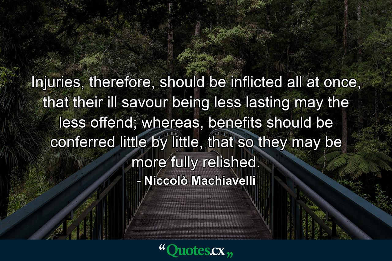 Injuries, therefore, should be inflicted all at once, that their ill savour being less lasting may the less offend; whereas, benefits should be conferred little by little, that so they may be more fully relished. - Quote by Niccolò Machiavelli