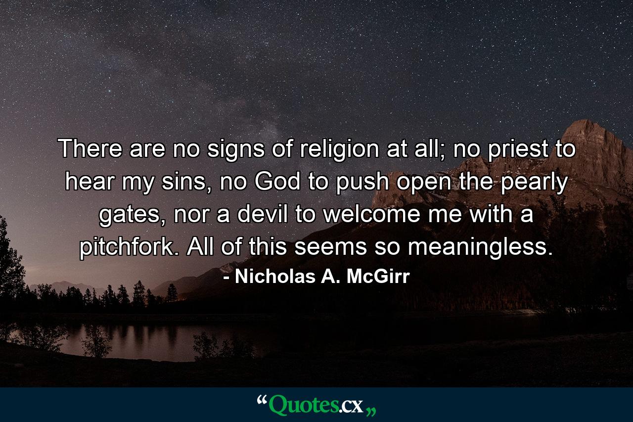 There are no signs of religion at all; no priest to hear my sins, no God to push open the pearly gates, nor a devil to welcome me with a pitchfork. All of this seems so meaningless. - Quote by Nicholas A. McGirr